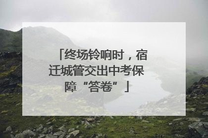 终场铃响时，宿迁城管交出中考保障“答卷”