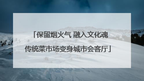 保留烟火气 融入文化魂 传统菜市场变身城市会客厅