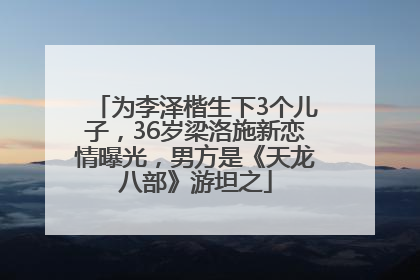 为李泽楷生下3个儿子，36岁梁洛施新恋情曝光，男方是《天龙八部》游坦之