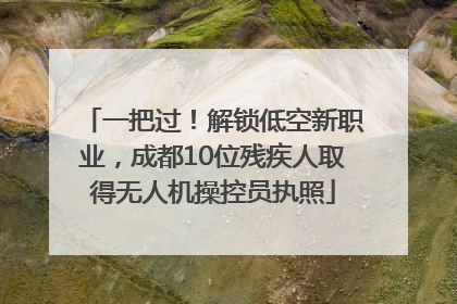 一把过！解锁低空新职业，成都10位残疾人取得无人机操控员执照