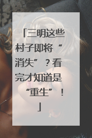 三明这些村子即将“消失”？看完才知道是“重生”！