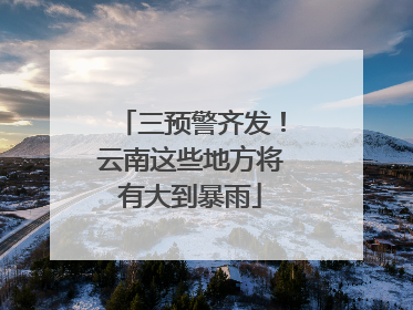 三预警齐发！云南这些地方将有大到暴雨