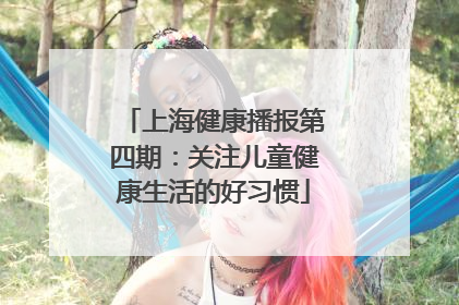 上海健康播报第四期：关注儿童健康生活的好习惯