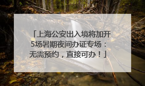 上海公安出入境将加开5场暑期夜间办证专场：无需预约，直接可办！