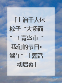 上演千人包粽子“大场面”！青岛市“我们的节日•端午”主题活动启幕