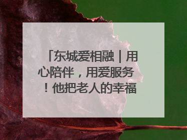 东城爱相融｜用心陪伴，用爱服务！他把老人的幸福感当“大事儿”