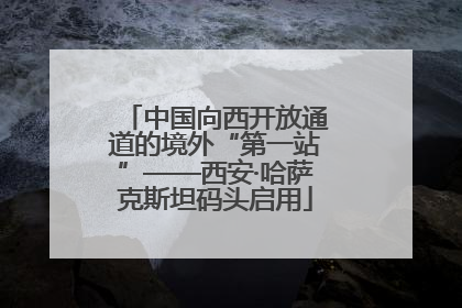 中国向西开放通道的境外“第一站”——西安·哈萨克斯坦码头启用