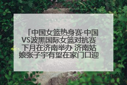 中国女篮热身赛·中国VS波黑国际女篮对抗赛下月在济南举办 济南姑娘张子宇有望在家门口迎来国家队首秀