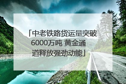 中老铁路货运量突破6000万吨 黄金通道释放强劲动能