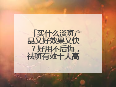 买什么淡斑产品又好效果又快？好用不后悔，祛斑有效十大高性价比品牌