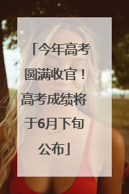 今年高考圆满收官！高考成绩将于6月下旬公布