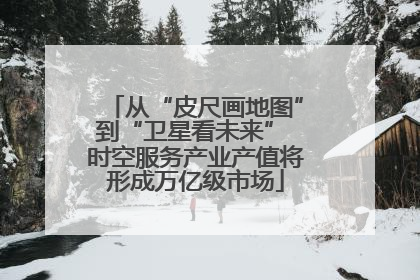 从“皮尺画地图”到“卫星看未来” 时空服务产业产值将形成万亿级市场