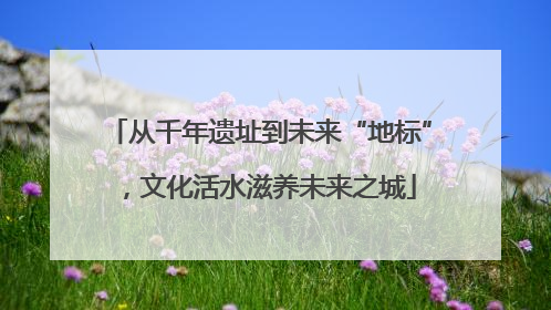 从千年遗址到未来“地标”，文化活水滋养未来之城