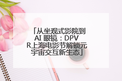 从坐观式影院到 AI 眼镜：DPVR上海电影节解锁元宇宙交互新生态