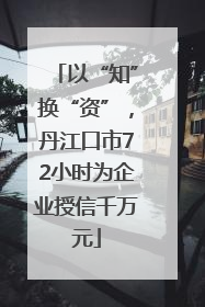 以“知”换“资”，丹江口市72小时为企业授信千万元