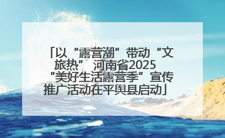 以“露营潮”带动“文旅热” 河南省2025“美好生活露营季”宣传推广活动在平舆县启动