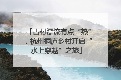 古村漂流有点“热”，杭州桐庐乡村开启“水上穿越”之旅