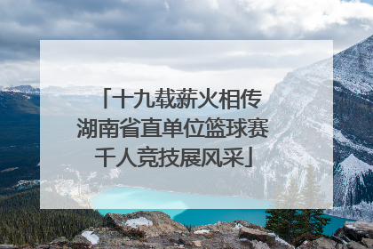 十九载薪火相传 湖南省直单位篮球赛千人竞技展风采