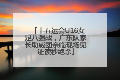十五运会U16女足八强战，广东队家长助威团亲临现场见证读秒绝杀