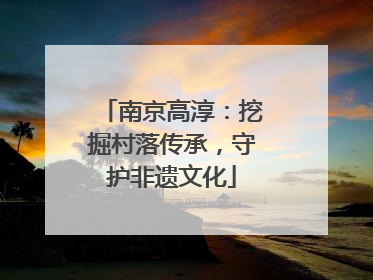 南京高淳：挖掘村落传承，守护非遗文化