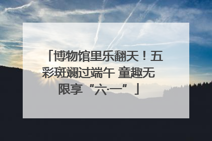 博物馆里乐翻天！五彩斑斓过端午 童趣无限享“六·一”
