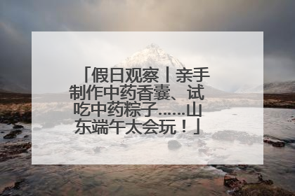 假日观察丨亲手制作中药香囊、试吃中药粽子……山东端午太会玩！