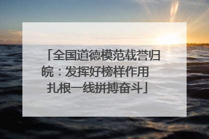 全国道德模范载誉归皖：发挥好榜样作用 扎根一线拼搏奋斗