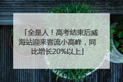 全是人！高考结束后威海站迎来客流小高峰，同比增长20%以上