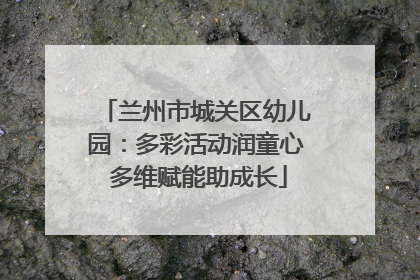 兰州市城关区幼儿园：多彩活动润童心 多维赋能助成长