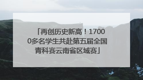 再创历史新高！17000多名学生共赴第五届全国青科赛云南省区域赛