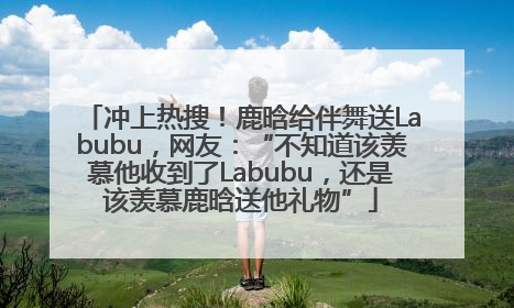冲上热搜！鹿晗给伴舞送Labubu，网友：“不知道该羡慕他收到了Labubu，还是该羡慕鹿晗送他礼物”
