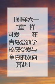 别样六一 “童”样可爱——在青岛爱迪学校感受爱与童真的双向奔赴