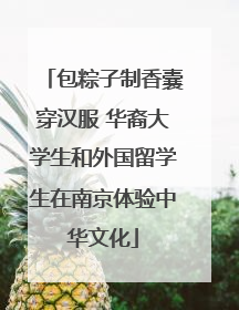 包粽子制香囊穿汉服 华裔大学生和外国留学生在南京体验中华文化