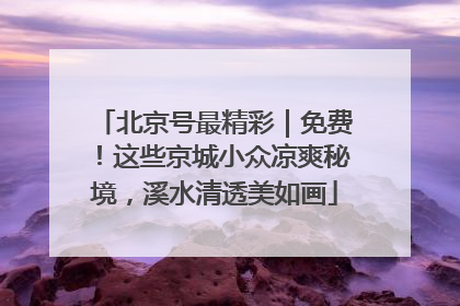 北京号最精彩｜免费！这些京城小众凉爽秘境，溪水清透美如画