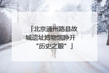 北京通州路县故城遗址博物馆睁开“历史之眼”