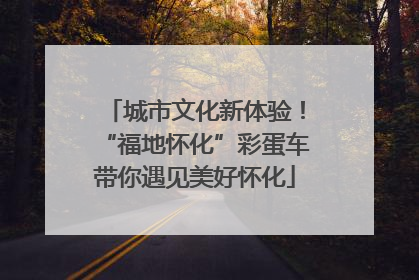 城市文化新体验！“福地怀化”彩蛋车带你遇见美好怀化