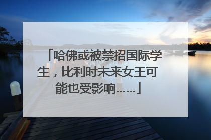 哈佛或被禁招国际学生，比利时未来女王可能也受影响……