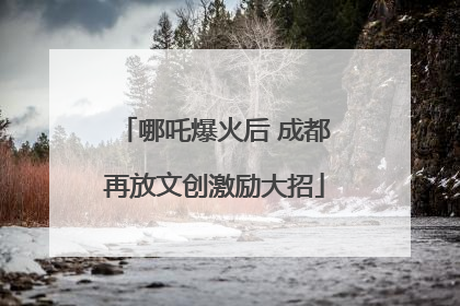 哪吒爆火后 成都再放文创激励大招