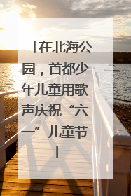 在北海公园，首都少年儿童用歌声庆祝“六一”儿童节