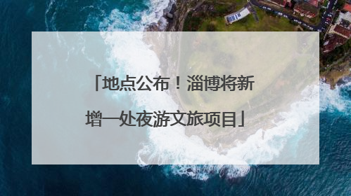 地点公布！淄博将新增一处夜游文旅项目