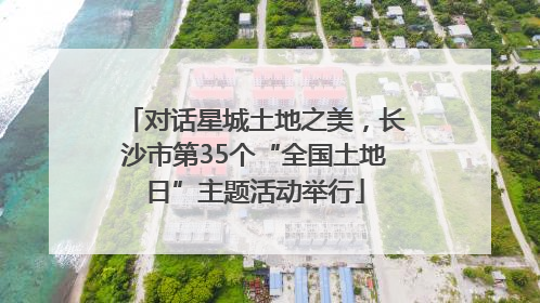 对话星城土地之美，长沙市第35个“全国土地日”主题活动举行