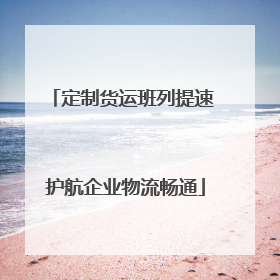定制货运班列提速 护航企业物流畅通