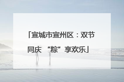宣城市宣州区：双节同庆 “粽”享欢乐