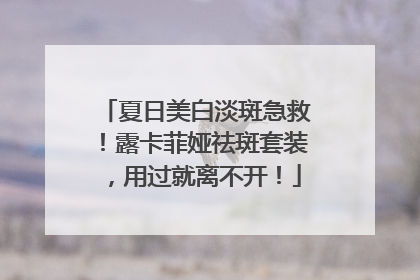 夏日美白淡斑急救！露卡菲娅祛斑套装，用过就离不开！