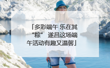 多彩端午 乐在其“粽” 遂昌这场端午活动有趣又温馨
