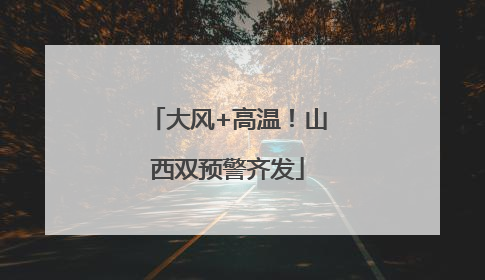 大风+高温！山西双预警齐发