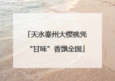 天水秦州大樱桃凭“甘味”香飘全国