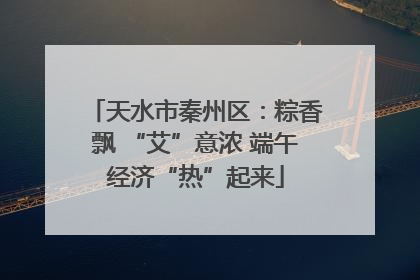 天水市秦州区：粽香飘 “艾”意浓 端午经济“热”起来