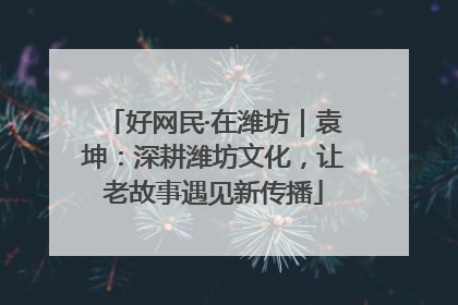 好网民·在潍坊｜袁坤：深耕潍坊文化，让老故事遇见新传播