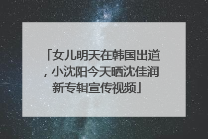 女儿明天在韩国出道，小沈阳今天晒沈佳润新专辑宣传视频